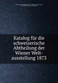 Katalog fur die schweizerische Abtheilung der Wiener Welt-ausstellung 1873