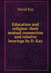 Education and religion: their mutual connection and relative bearings by D. Kay.