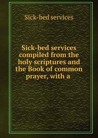 Sick-bed services compiled from the holy scriptures and the Book of common prayer, with a .