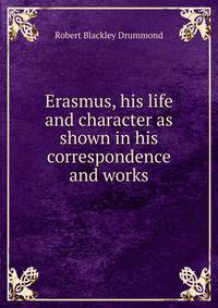 Erasmus, his life and character as shown in his correspondence and works