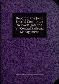 Report of the Joint Special Committee to Investigate the Vt. Central Railroad Management