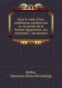 Sous le voile d'Isis; re?ve?lations ine?dites sur la vie prive?e de la femme e?gyptienne, ses coutumes--ses moeurs