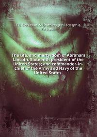 The life, and martyrdom of Abraham Lincoln. Sixteenth president of the United States; and commander-in-chief of the Army and Navy of the United States