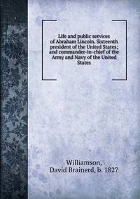 Life and public services of Abraham Lincoln. Sixteenth president of the United States; and commander-in-chief of the Army and Navy of the United States