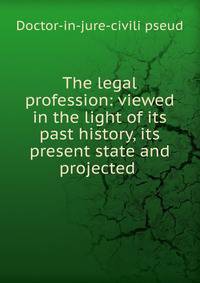 The legal profession: viewed in the light of its past history, its present state and projected .