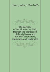 The doctrine of justification by faith, through the imputation of the righteousness of Christ : explained, confirmed, and vindicated