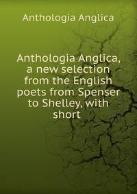 Anthologia Anglica, a new selection from the English poets from Spenser to Shelley, with short .