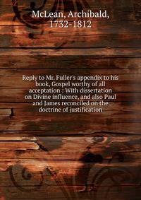 Reply to Mr. Fuller's appendix to his book, Gospel worthy of all acceptation : With dissertation on Divine influence, and also Paul and James reconciled on the doctrine of justification