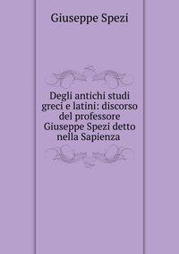 Degli antichi studi greci e latini: discorso del professore Giuseppe Spezi detto nella Sapienza .