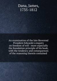 An examination of the late Reverend President Edwards's enquiry on freedom of will : more especially the foundation principle of his book, with the tendency and consequences of the reasoning therein contained