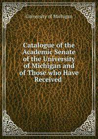 Catalogue of the Academic Senate of the University of Michigan and of Those who Have Received .