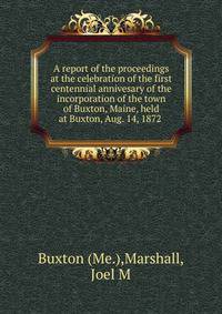 A report of the proceedings at the celebration of the first centennial annivesary of the incorporation of the town of Buxton, Maine, held at Buxton, Aug. 14, 1872