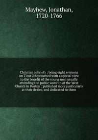 Christian sobriety : being eight sermons on Titus 2:6 preached with a special view to the benefit of the young men usually attending the public worship at the West Church in Boston : published more particularly at their desire, and dedicated to them