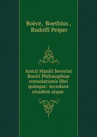 Anicii Manlii Severini Boetii Philosophiae consolationis libri quinque: Accedunt eiusdem atque .