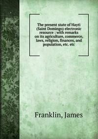 The present state of Hayti (Saint Domingo) electronic resource : with remarks on its agriculture, commerce, laws, religion, finances, and population, etc. etc.