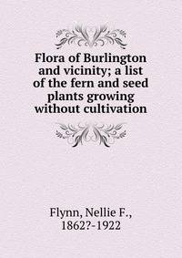 Flora of Burlington and vicinity; a list of the fern and seed plants growing without cultivation
