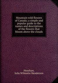 Mountain wild flowers of Canada; a simple and popular guide to the names and descriptions of the flowers that bloom above the clouds