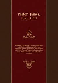 Daughters of genius; a series of sketches of authors, artists, reformers, and heroines, queens, princesses, and women of society, women eccentric and peculiar, from the most recent and authentic sources