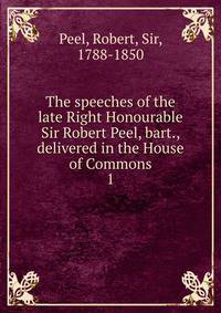 The speeches of the late Right Honourable Sir Robert Peel, bart., delivered in the House of Commons. 1