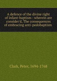 A defence of the divine right of infant-baptism : wherein are consider'd, The consequences of embracing anti-pedobaptism