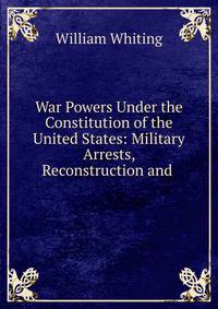 War Powers Under the Constitution of the United States: Military Arrests, Reconstruction and .