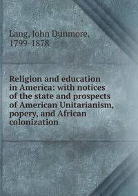 Religion and education in America: with notices of the state and prospects of American Unitarianism, popery, and African colonization