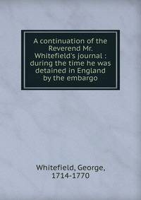 A continuation of the Reverend Mr. Whitefield's journal : during the time he was detained in England by the embargo