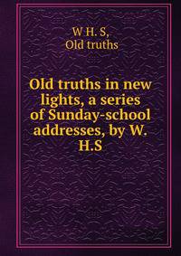 Old truths in new lights, a series of Sunday-school addresses, by W.H.S.