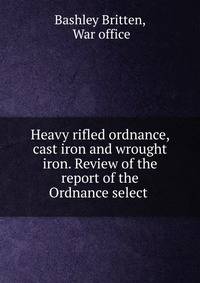 Heavy rifled ordnance, cast iron and wrought iron. Review of the report of the Ordnance select .