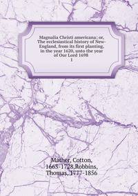 Magnalia Christi americana; or, The ecclesiastical history of New-England, from its first planting, in the year 1620, unto the year of Our Lord 1698 .. 1