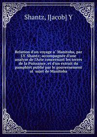 Relation d'un voyage a? Manitoba, par J.Y. Shantz; accompagne?e d'une analyse de l'Acte concernant les terres de la Puissance, et d'un extrait du pamphlet publie? par le gouvernement at sujet de Manitoba