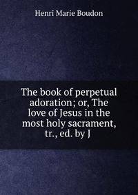 The book of perpetual adoration; or, The love of Jesus in the most holy sacrament, tr., ed. by J .