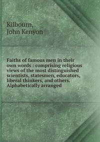 Faiths of famous men in their own words : comprising religious views of the most distinguished scientists, statesmen, educators, liberal thinkers, and others. Alphabetically arranged