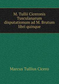 M. Tullii Ciceronis Tusculanarum disputationum ad M. Brutum libri quinque