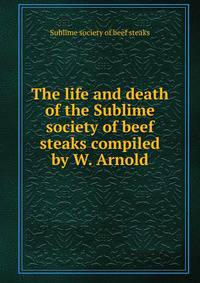 The life and death of the Sublime society of beef steaks compiled by W. Arnold