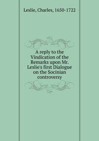 A reply to the Vindication of the Remarks upon Mr. Leslie's first Dialogue on the Socinian controversy