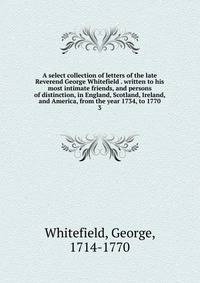 A select collection of letters of the late Reverend George Whitefield . written to his most intimate friends, and persons of distinction, in England, Scotland, Ireland, and America, from the year 1734, to 1770. 3