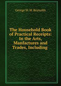 The Household Book of Practical Receipts: In the Arts, Manfactures and Trades, Including .