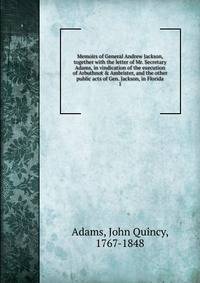 Memoirs of General Andrew Jackson, together with the letter of Mr. Secretary Adams, in vindication of the execution of Arbuthnot &amp; Ambrister, and the other public acts of Gen. Jackson, in Florida