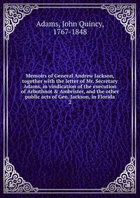 Memoirs of General Andrew Jackson, together with the letter of Mr. Secretary Adams, in vindication of the execution of Arbuthnot &amp; Ambrister, and the other public acts of Gen. Jackson, in Florida