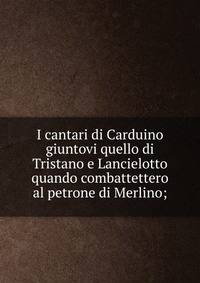 I cantari di Carduino giuntovi quello di Tristano e Lancielotto quando combattettero al petrone di Merlino;