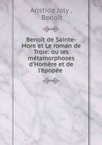 Beno?t de Sainte-More et Le roman de Troie: ou les m?tamorphoses d'Hom?re et de l'?pop?e .