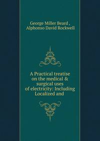 A Practical treatise on the medical &amp; surgical uses of electricity: Including Localized and .