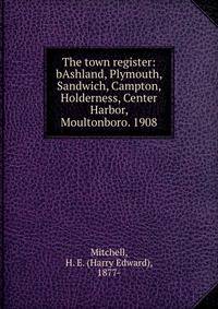 The town register:bAshland, Plymouth, Sandwich, Campton, Holderness, Center Harbor, Moultonboro. 1908