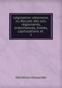 Legislation ottomane, ou Recueil des lois, reglements, ordonnances, traites, capitulations et .
