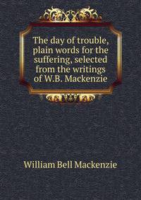 The day of trouble, plain words for the suffering, selected from the writings of W.B. Mackenzie