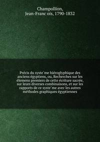 Pre?cis du syste?me hie?roglyphique des anciens e?gyptiens, ou, Recherches sur les e?lemens premiers de cette e?criture sacre?e, sur leurs diverses combinaisons, et sur les rapports de ce syste?me avec les autres me?thodes graphiques e?gyptiennes