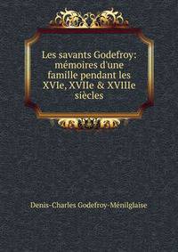 Les savants Godefroy: m?moires d'une famille pendant les XVIe, XVIIe &amp; XVIIIe si?cles