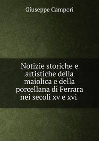 Notizie storiche e artistiche della maiolica e della porcellana di Ferrara nei secoli xv e xvi .