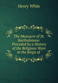 The Massacre of St. Bartholomew: Preceded by a History of the Religious Wars in the Reign of .